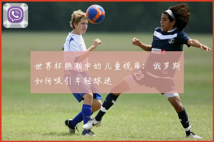 世界杯热潮中的儿童视角：俄罗斯如何吸引年轻球迷
