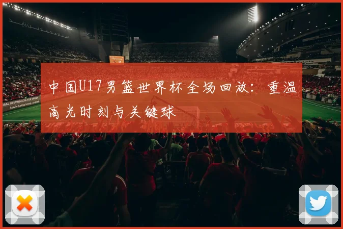 中国U17男篮世界杯全场回放：重温高光时刻与关键球